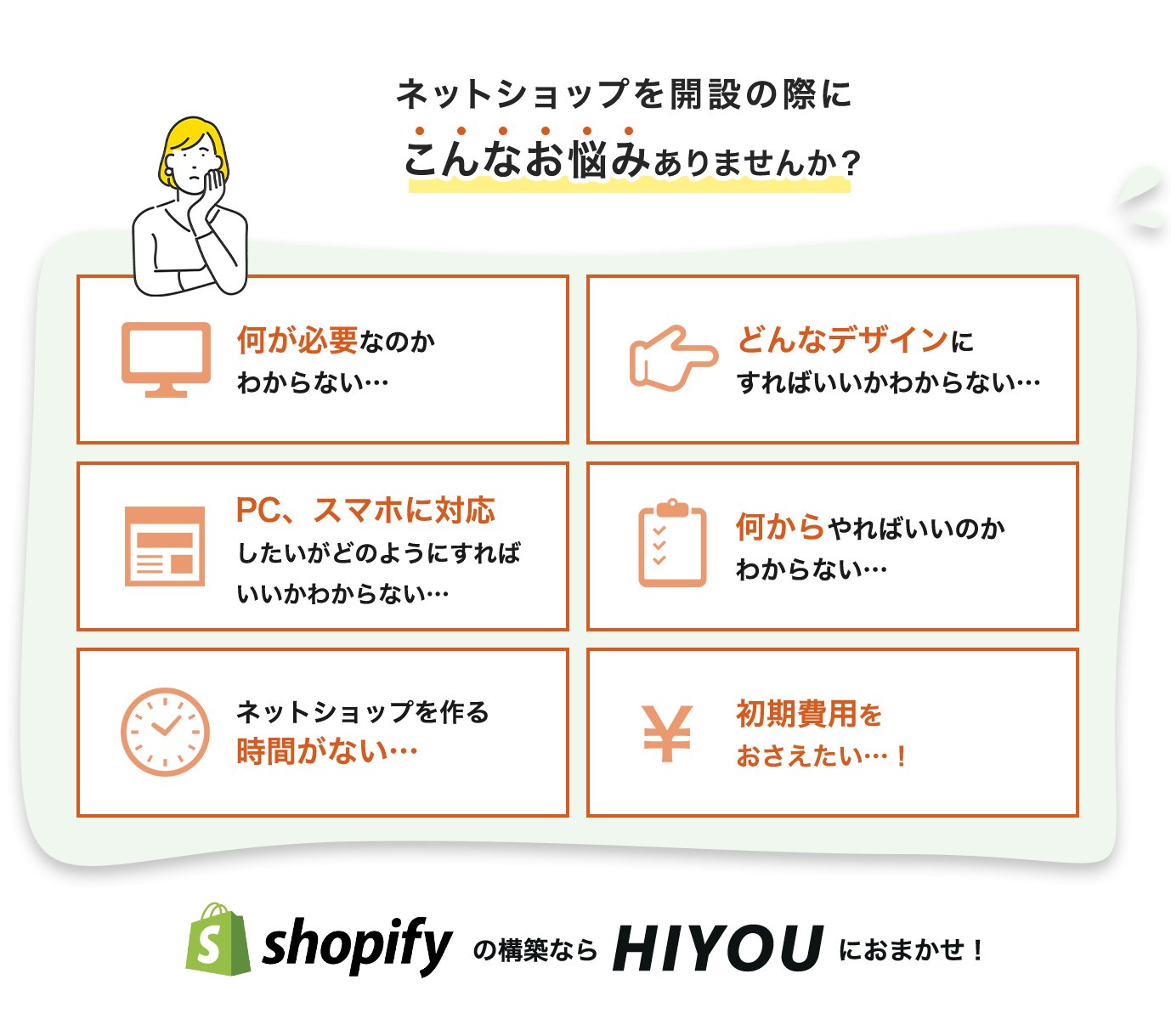 こんなお悩みありませんか？何が必要かわからないどのデザインを選んでいいかわからない、どこのサイトを選べばいいかわからない、何からやればいいかわからない、ECサイトを作る時間がない、初期費用を抑えたい。shopifyの構築ならHIYOUにおまかせ！