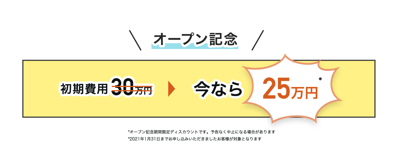 オープン記念価格　初期費用30万円がいまなら25万円 *オープン記念期間限定ディスカウントです。予告なく中止になる場合があります。